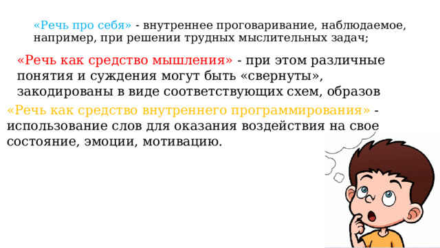 «Речь про себя» - внутреннее проговаривание, наблюдаемое, например, при решении трудных мыслительных задач; «Речь как средство мышления» - при этом различные понятия и суждения могут быть «свернуты», закодированы в виде соответствующих схем, образов «Речь как средство внутреннего программирования» - использование слов для оказания воздействия на свое состояние, эмоции, мотивацию. 