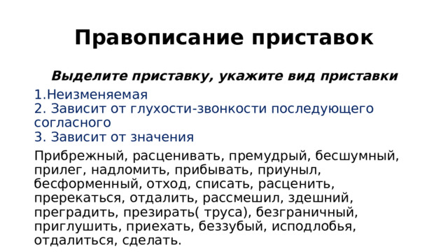 Правописание приставок Выделите приставку, укажите вид приставки 1.Неизменяемая  2. Зависит от глухости-звонкости последующего согласного  3. Зависит от значения Прибрежный, расценивать, премудрый, бесшумный, прилег, надломить, прибывать, приуныл, бесформенный, отход, списать, расценить, пререкаться, отдалить, рассмешил, здешний, преградить, презирать( труса), безграничный, приглушить, приехать, беззубый, исподлобья, отдалиться, сделать. Какое слово не подписали? 