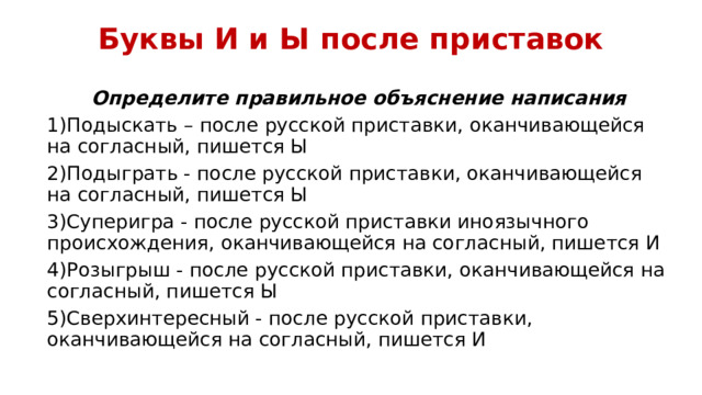 Буквы И и Ы после приставок Определите правильное объяснение написания 1)Подыскать – после русской приставки, оканчивающейся на согласный, пишется Ы 2)Подыграть - после русской приставки, оканчивающейся на согласный, пишется Ы 3)Суперигра - после русской приставки иноязычного происхождения, оканчивающейся на согласный, пишется И 4)Розыгрыш - после русской приставки, оканчивающейся на согласный, пишется Ы 5)Сверхинтересный - после русской приставки, оканчивающейся на согласный, пишется И 