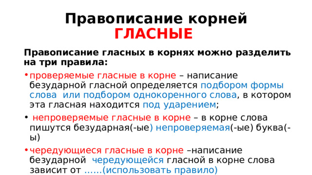 Правописание корней  ГЛАСНЫЕ  Правописание гласных в корнях можно разделить на три правила: проверяемые гласные в корне – написание безударной гласной определяется подбором формы слова или подбором однокоренного слова , в котором эта гласная находится под ударением ;  непроверяемые гласные в корне – в корне слова пишутся безударная(-ые ) непроверяемая (-ые) буква(-ы) чередующиеся гласные в корне –написание безударной чередующейся гласной в корне слова зависит от ……(использовать правило)   