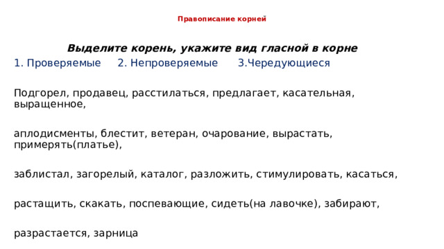 Правописание корнеи ̆ Выделите корень, укажите вид гласной в корне 1. Проверяемые 2. Непроверяемые 3.Чередующиеся Подгорел, продавец, расстилаться, предлагает, касательная, выращенное, аплодисменты, блестит, ветеран, очарование, вырастать, примерять(платье), заблистал, загорелый, каталог, разложить, стимулировать, касаться, растащить, скакать, поспевающие, сидеть(на лавочке), забирают, разрастается, зарница 