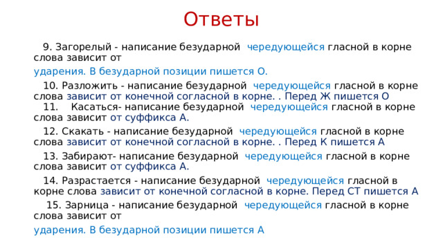 Ответы  9. Загорелый - написание безударной чередующейся гласной в корне слова зависит от ударения. В безударной позиции пишется О.  10. Разложить - написание безударной чередующейся гласной в корне слова зависит от конечной согласной в корне. . Перед Ж пишется О   11. Касаться- написание безударной чередующейся гласной в корне слова зависит от суффикса А.  12. Скакать - написание безударной чередующейся гласной в корне слова зависит от конечной согласной в корне. . Перед К пишется А  13. Забирают- написание безударной чередующейся гласной в корне слова зависит от суффикса А.  14. Разрастается - написание безударной чередующейся гласной в корне слова зависит от конечной согласной в корне. Перед СТ пишется А  15. Зарница - написание безударной чередующейся гласной в корне слова зависит от ударения. В безударной позиции пишется А 