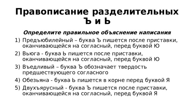 Правописание разделительных Ъ и Ь Определите правильное объяснение написания Предъюбилейный – буква Ъ пишется после приставки, оканчивающейся на согласный, перед буквой Ю Вьюга - буква Ь пишется после приставки, оканчивающейся на согласный, перед буквой Ю Въедливый – буква Ъ обозначает твердость предшествующего согласного Обезьяна - буква Ь пишется в корне перед буквой Я Двухъярусный - буква Ъ пишется после приставки, оканчивающейся на согласный, перед буквой Я 