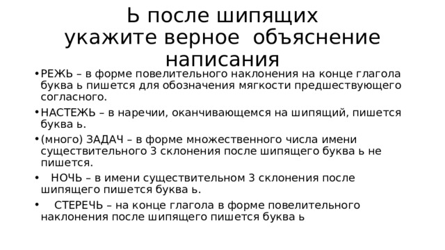 Ь после шипящих  укажите верное объяснение написания РЕЖЬ – в форме повелительного наклонения на конце глагола буква ь пишется для обозначения мягкости предшествующего согласного. НАСТЕЖЬ – в наречии, оканчивающемся на шипящий, пишется буква ь. (много) ЗАДАЧ – в форме множественного числа имени существительного 3 склонения после шипящего буква ь не пишется.  НОЧЬ – в имени существительном 3 склонения после шипящего пишется буква ь.  СТЕРЕЧЬ – на конце глагола в форме повелительного наклонения после шипящего пишется буква ь 