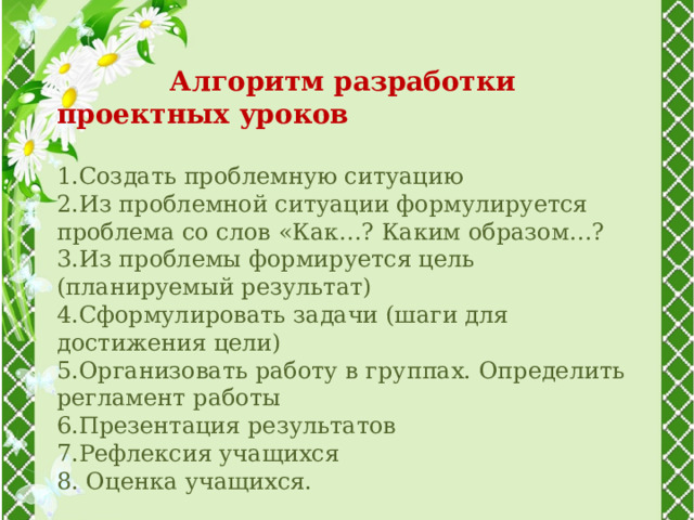   Алгоритм разработки проектных уроков  1.Создать проблемную ситуацию 2.Из проблемной ситуации формулируется проблема со слов «Как…? Каким образом…? 3.Из проблемы формируется цель (планируемый результат) 4.Сформулировать задачи (шаги для достижения цели) 5.Организовать работу в группах. Определить регламент работы 6.Презентация результатов 7.Рефлексия учащихся 8. Оценка учащихся. 