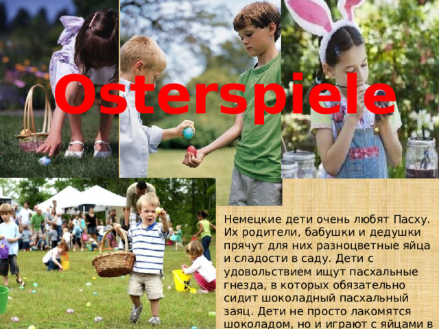 Osterspiele Немецкие дети очень любят Пасху. Их родители, бабушки и дедушки прячут для них разноцветные яйца и сладости в саду. Дети с удовольствием ищут пасхальные гнезда, в которых обязательно сидит шоколадный пасхальный заяц. Дети не просто лакомятся шоколадом, но и играют с яйцами в разные игры. 