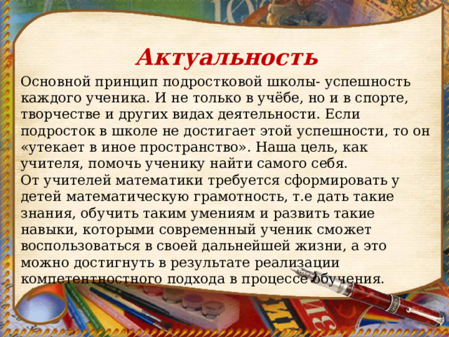 Актуальность Основной принцип подростковой школы- успешность каждого ученика. И не только в учёбе, но и в спорте, творчестве и других видах деятельности. Если подросток в школе не достигает этой успешности, то он «утекает в иное пространство». Наша цель, как учителя, помочь ученику найти самого себя. От учителей математики требуется сформировать у детей математическую грамотность, т.е дать такие знания, обучить таким умениям и развить такие навыки, которыми современный ученик сможет воспользоваться в своей дальнейшей жизни, а это можно достигнуть в результате реализации компетентностного подхода в процессе обучения. 