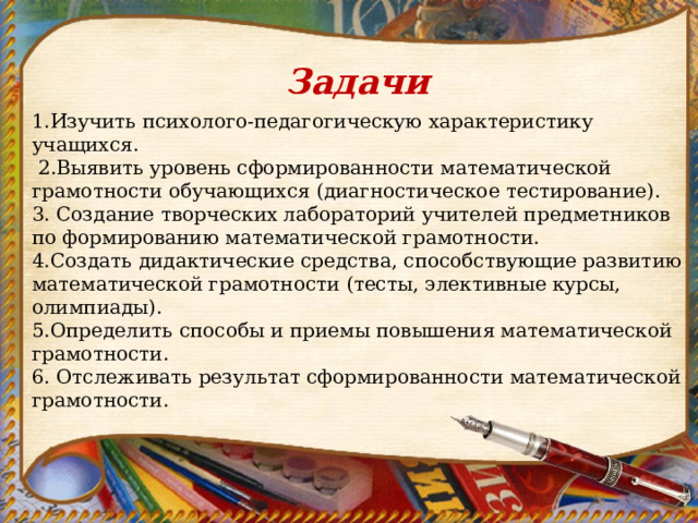 Задачи 1.Изучить психолого-педагогическую характеристику учащихся.  2.Выявить уровень сформированности математической грамотности обучающихся (диагностическое тестирование). 3. Создание творческих лабораторий учителей предметников по формированию математической грамотности. 4.Создать дидактические средства, способствующие развитию математической грамотности (тесты, элективные курсы, олимпиады). 5.Определить способы и приемы повышения математической грамотности. 6. Отслеживать результат сформированности математической грамотности. 