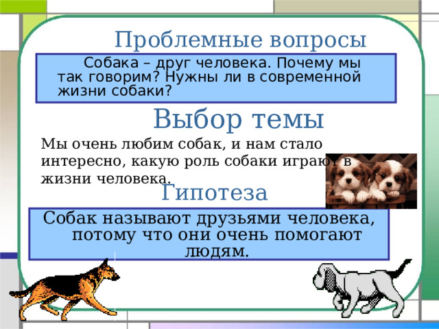 Проблемные вопросы    Собака – друг человека. Почему мы так говорим? Нужны ли в современной жизни собаки? Выбор темы Мы очень любим собак, и нам стало интересно, какую роль собаки играют в жизни человека. Гипотеза Собак называют друзьями человека, потому что они очень помогают людям. 