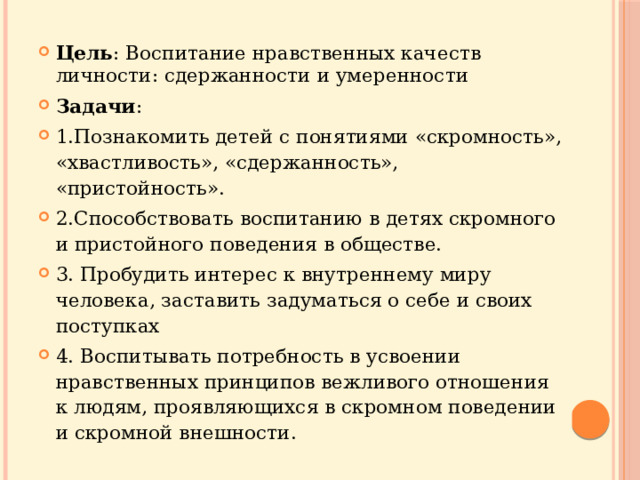 Цель : Воспитание нравственных качеств личности: сдержанности и умеренности Задачи : 1.Познакомить детей с понятиями «скромность», «хвастливость», «сдержанность», «пристойность». 2.Способствовать воспитанию в детях скромного и пристойного поведения в обществе. 3. Пробудить интерес к внутреннему миру человека, заставить задуматься о себе и своих поступках 4. Воспитывать потребность в усвоении нравственных принципов вежливого отношения к людям, проявляющихся в скромном поведении и скромной внешности. 