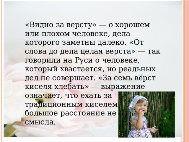 «Видно за версту» — о хорошем или плохом человеке, дела которого заметны далеко. «От слова до дела целая верста» — так говорили на Руси о человеке, который хвастается, но реальных дел не совершает. «За семь вёрст киселя хлебать» — выражение означает, что ехать за традиционным киселем такое большое расстояние не имеет смысла. 