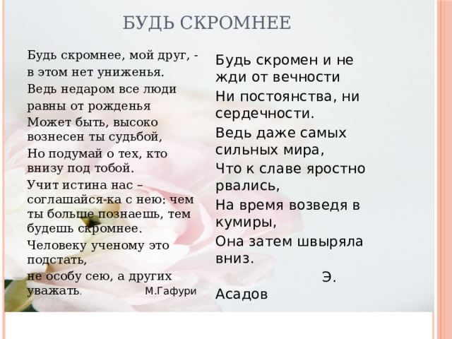 Будь скромнее Будь скромнее, мой друг, - в этом нет униженья. Ведь недаром все люди равны от рожденья Может быть, высоко вознесен ты судьбой, Но подумай о тех, кто внизу под тобой. Учит истина нас – соглашайся-ка с нею: чем ты больше познаешь, тем будешь скромнее. Человеку ученому это подстать, не особу сею, а других уважать . М.Гафури Будь скромен и не жди от вечности Ни постоянства, ни сердечности. Ведь даже самых сильных мира, Что к славе яростно рвались, На время возведя в кумиры, Она затем швыряла вниз.  Э. Асадов 