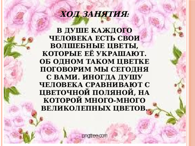 Ход занятия :   В душе каждого человека есть свои волшебные цветы, которые её украшают. Об одном таком цветке поговорим мы сегодня с вами. Иногда душу человека сравнивают с цветочной поляной, на которой много-много великолепных цветов.   