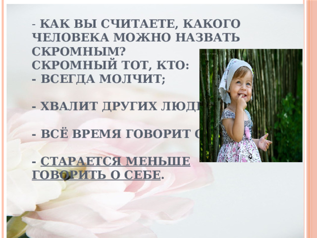 - Как вы считаете, какого человека можно назвать скромным?    Скромный тот, кто:  - всегда молчит;   - хвалит других людей;   - всё время говорит о себе;   -  старается меньше говорить о себе .   