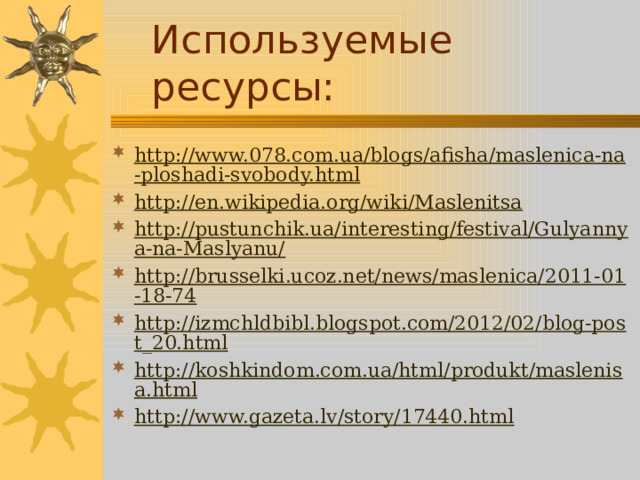 Используемые ресурсы: http://www.078.com.ua/blogs/afisha/maslenica-na-ploshadi-svobody.html http://en.wikipedia.org/wiki/Maslenitsa http://pustunchik.ua/interesting/festival/Gulyannya-na-Maslyanu/ http://brusselki.ucoz.net/news/maslenica/2011-01-18-74 http://izmchldbibl.blogspot.com/2012/02/blog-post_20.html http://koshkindom.com.ua/html/produkt/maslenisa.html http://www.gazeta.lv/story/17440.html 