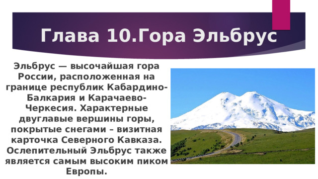 Глава 10.Гора Эльбрус Эльбрус — высочайшая гора России, расположенная на границе республик Кабардино-Балкария и Карачаево-Черкесия. Характерные двуглавые вершины горы, покрытые снегами – визитная карточка Северного Кавказа. Ослепительный Эльбрус также является самым высоким пиком Европы. 
