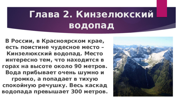 Глава 2. Кинзелюкский водопад В России, в Красноярском крае, есть поистине чудесное место – Кинзелюкский водопад. Место интересно тем, что находится в горах на высоте около 90 метров. Вода прибывает очень шумно и громко, а попадает в тихую спокойную речушку. Весь каскад водопада превышает 300 метров. 