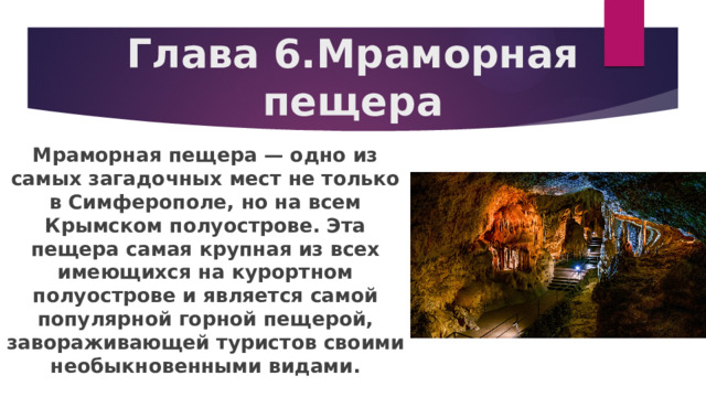 Глава 6.Мраморная пещера Мраморная пещера — одно из самых загадочных мест не только в Симферополе, но на всем Крымском полуострове. Эта пещера самая крупная из всех имеющихся на курортном полуострове и является самой популярной горной пещерой, завораживающей туристов своими необыкновенными видами. 