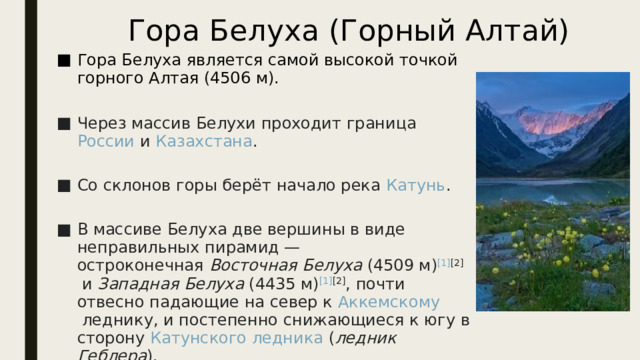 Гора Белуха (Горный Алтай) Гора Белуха является самой высокой точкой горного Алтая (4506 м).   Через массив Белухи проходит граница  России  и  Казахстана .   Со склонов горы берёт начало река  Катунь .   В массиве Белуха две вершины в виде неправильных пирамид — остроконечная  Восточная Белуха  (4509 м) [1] [2]  и  Западная Белуха  (4435 м) [1] [2] , почти отвесно падающие на север к  Аккемскому леднику , и постепенно снижающиеся к югу в сторону  Катунского ледника  ( ледник Геблера ). 