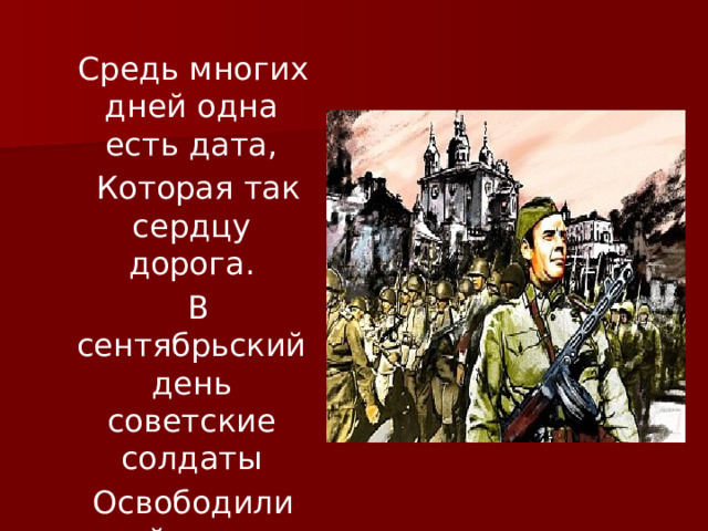  Средь многих дней одна есть дата,  Которая так сердцу дорога.  В сентябрьский день советские солдаты  Освободили край наш от врага. 