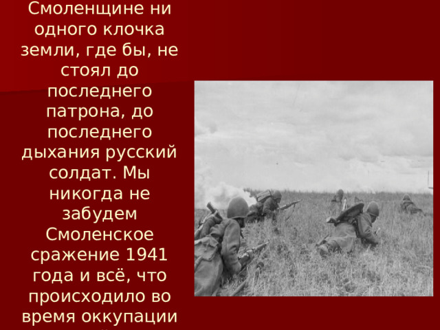 Не было на Смоленщине ни одного клочка земли, где бы, не стоял до последнего патрона, до последнего дыхания русский солдат. Мы никогда не забудем Смоленское сражение 1941 года и всё, что происходило во время оккупации на нашей земле. 