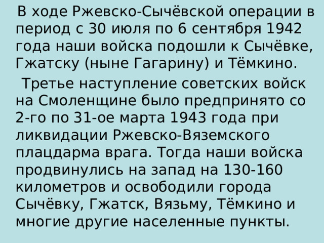  В ходе Ржевско-Сычёвской операции в период с 30 июля по 6 сентября 1942 года наши войска подошли к Сычёвке, Гжатску (ныне Гагарину) и Тёмкино.  Третье наступление советских войск на Смоленщине было предпринято со 2-го по 31-ое марта 1943 года при ликвидации Ржевско-Вяземского плацдарма врага. Тогда наши войска продвинулись на запад на 130-160 километров и освободили города Сычёвку, Гжатск, Вязьму, Тёмкино и многие другие населенные пункты. 