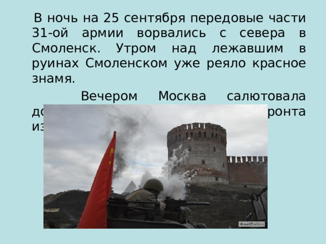  В ночь на 25 сентября передовые части 31-ой армии ворвались с севера в Смоленск. Утром над лежавшим в руинах Смоленском уже реяло красное знамя.  Вечером Москва салютовала доблестным войскам Западного фронта из 224 орудий. 