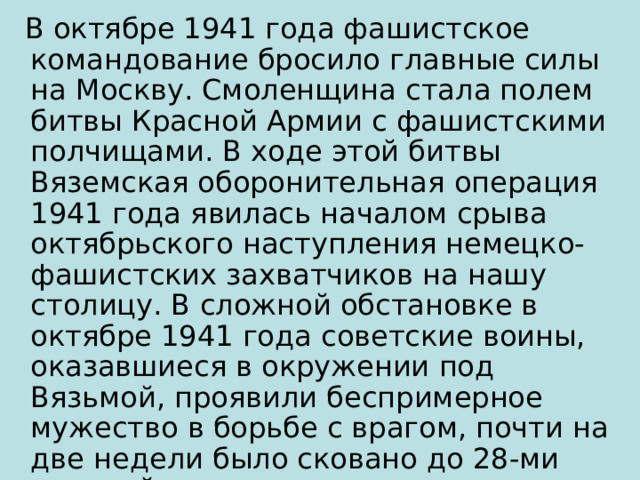  В октябре 1941 года фашистское командование бросило главные силы на Москву. Смоленщина стала полем битвы Красной Армии с фашистскими полчищами. В ходе этой битвы Вяземская оборонительная операция 1941 года явилась началом срыва октябрьского наступления немецко-фашистских захватчиков на нашу столицу. В сложной обстановке в октябре 1941 года советские воины, оказавшиеся в окружении под Вязьмой, проявили беспримерное мужество в борьбе с врагом, почти на две недели было сковано до 28-ми дивизий противника. 