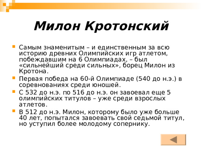 Милон Кротонский Самым знаменитым – и единственным за всю историю древних Олимпийских игр атлетом, побеждавшим на 6 Олимпиадах, – был «сильнейший среди сильных», борец Милон из Кротона. Первая победа на 60-й Олимпиаде (540 до н.э.) в соревнованиях среди юношей. С 532 до н.э. по 516 до н.э. он завоевал еще 5 олимпийских титулов – уже среди взрослых атлетов. В 512 до н.э. Милон, которому было уже больше 40 лет, попытался завоевать свой седьмой титул, но уступил более молодому сопернику. 