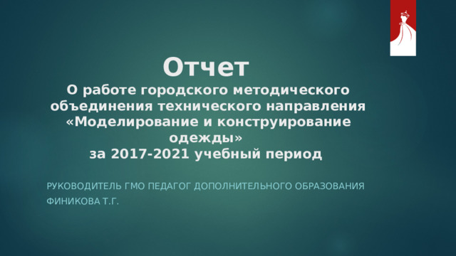 Отчет   О работе городского методического объединения технического направления «Моделирование и конструирование одежды»  за 2017-2021 учебный период   Руководитель ГМО педагог дополнительного образования Финикова Т.Г. 