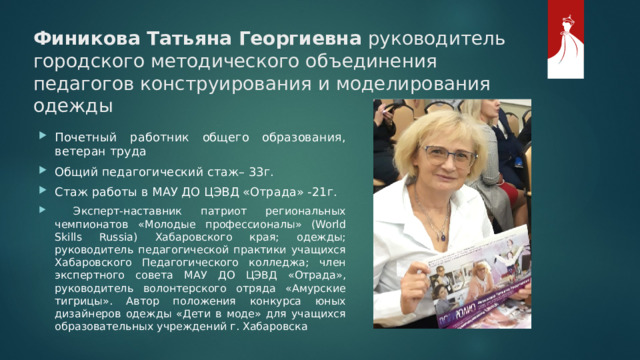 Финикова Татьяна Георгиевна руководитель городского методического объединения педагогов конструирования и моделирования одежды Почетный работник общего образования, ветеран труда Общий педагогический стаж– 33г. Стаж работы в МАУ ДО ЦЭВД «Отрада» -21г.  Эксперт-наставник патриот региональных чемпионатов «Молодые профессионалы» (World Skills Russia) Хабаровского края; одежды; руководитель педагогической практики учащихся Хабаровского Педагогического колледжа; член экспертного совета МАУ ДО ЦЭВД «Отрада», руководитель волонтерского отряда «Амурские тигрицы». Автор положения конкурса юных дизайнеров одежды «Дети в моде» для учащихся образовательных учреждений г. Хабаровска 