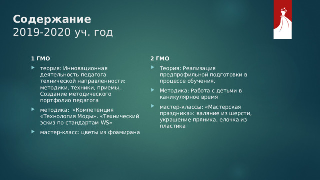 Содержание  2019-2020 уч. год 2 ГМО Теория: Реализация предпрофильной подготовки в процессе обучения. Методика: Работа с детьми в каникулярное время мастер-классы: «Мастерская праздника»: валяние из шерсти, украшение пряника, елочка из пластика 1 ГМО теория: Инновационная деятельность педагога технической направленности: методики, техники, приемы. Создание методического портфолио педагога методика: «Компетенция «Технология Моды». «Технический эскиз по стандартам WS» мастер-класс: цветы из фоамирана 