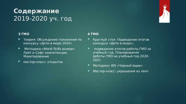 Содержание  2019-2020 уч. год 4 ГМО Круглый стол. Подведение итогов конкурса «Дети в моде»,  подведение итогов работы ГМО за учебный год. Планирование работы ГМО на учебный год 2020-2021 Методика: WS «Черный ящик» Мастер-класс: украшения из лент 3 ГМО Теория: Обсуждение положения по конкурсу «Дети в моде 2020»  Методика:«World Skills юниор». Лайт и Софт компетенции. Макетирование мастер-класс: открытка 