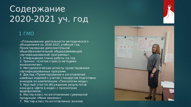 Содержание  2020-2021 уч. год 1 ГМО  «Планирование деятельности методического объединения на 2020-2021 учебный год. Проектирование дополнительной общеобразовательной общеразвивающей сертифицированной программы». 1. Утверждение плана работы на год. 2. Тренинг «Снятие стресса методами кинезиологии». 3. Методологические аспекты проектирования сертифицированных программ. 4. Доклад «Проектирование и изготовление швейных изделий с учетом стандартов подготовки юниоров по компетенции «Технологии моды». 5. Круглый стол по обсуждению результатов конкурса «Дети в моде» с просмотром видеороликов. 6. Мастер-класс по изготовлению сувенирной продукции «Мини манекен» 7. Мастер-класс по изготовлению эскизов. 