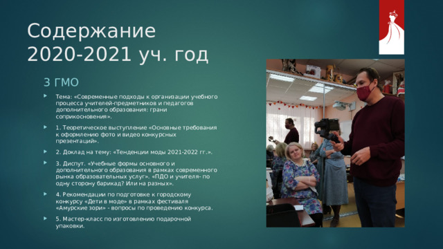 Содержание  2020-2021 уч. год 3 ГМО Тема: «Современные подходы к организации учебного процесса учителей-предметников и педагогов дополнительного образования: грани соприкосновения». 1. Теоретическое выступление «Основные требования к оформлению фото и видео конкурсных презентаций». 2. Доклад на тему: «Тенденции моды 2021-2022 гг.». 3. Диспут. «Учебные формы основного и дополнительного образования в рамках современного рынка образовательных услуг». «ПДО и учителя- по одну сторону барикад? Или на разных». 4. Рекомендации по подготовке к городскому конкурсу «Дети в моде» в рамках фестиваля «Амурские зори» - вопросы по проведению конкурса. 5. Мастер-класс по изготовлению подарочной упаковки. 