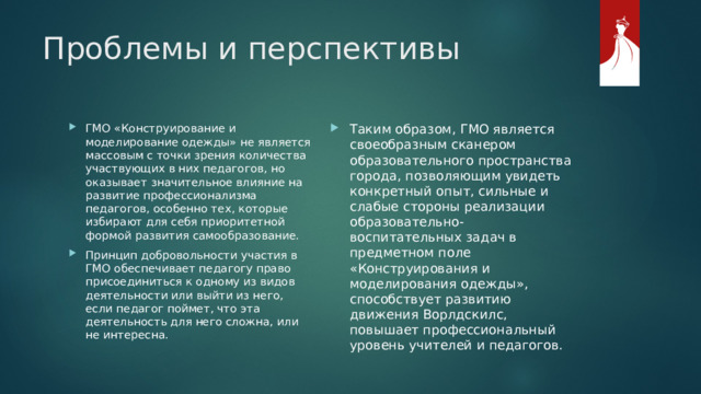 Проблемы и перспективы Таким образом, ГМО является своеобразным сканером образовательного пространства города, позволяющим увидеть конкретный опыт, сильные и слабые стороны реализации образовательно- воспитательных задач в предметном поле «Конструирования и моделирования одежды», способствует развитию движения Ворлдскилс, повышает профессиональный уровень учителей и педагогов. ГМО «Конструирование и моделирование одежды» не является массовым с точки зрения количества участвующих в них педагогов, но оказывает значительное влияние на развитие профессионализма педагогов, особенно тех, которые избирают для себя приоритетной формой развития самообразование. Принцип добровольности участия в ГМО обеспечивает педагогу право присоединиться к одному из видов деятельности или выйти из него, если педагог поймет, что эта деятельность для него сложна, или не интересна. 