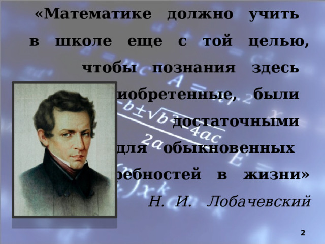 «Математике должно учить в школе еще с той целью, чтобы познания здесь приобретенные, были достаточными  для обыкновенных  потребностей в жизни»  Н. И. Лобачевский  