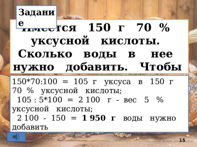 Задание Имеется 150 г 70 % уксусной кислоты. Сколько воды в нее нужно добавить. Чтобы получить 5 % уксус?   150*70:100 = 105 г уксуса в 150 г 70 % уксусной кислоты;  105 : 5*100 = 2 100 г - вес 5 % уксусной кислоты;  2 100 - 150 = 1 950 г воды нужно добавить  