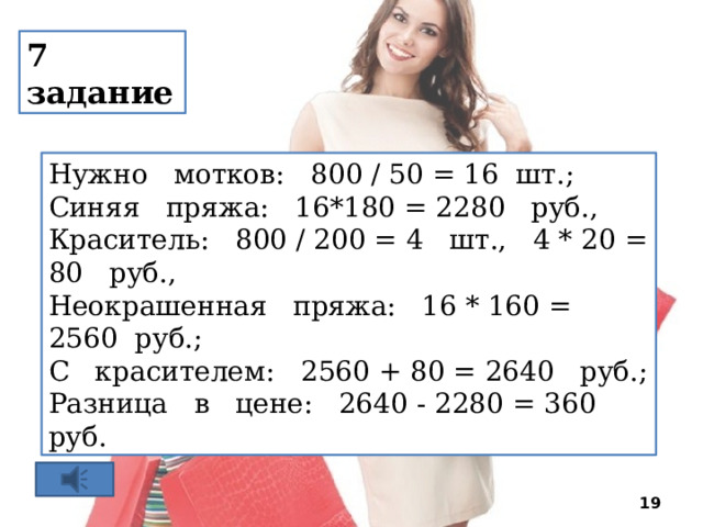 7 задание Нужно мотков: 800 / 50 = 16 шт.; Синяя пряжа: 16*180 = 2280 руб., Краситель: 800 / 200 = 4 шт., 4 * 20 = 80 руб., Неокрашенная пряжа: 16 * 160 = 2560 руб.; С красителем: 2560 + 80 = 2640 руб.; Разница в цене: 2640 - 2280 = 360 руб.  