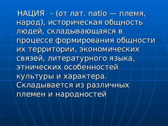  НАЦИЯ – (от лат. natio — племя, народ), историческая общность людей, складывающаяся в процессе формирования общности их территории, экономических связей, литературного языка, этнических особенностей культуры и характера. Складывается из различных племен и народностей 