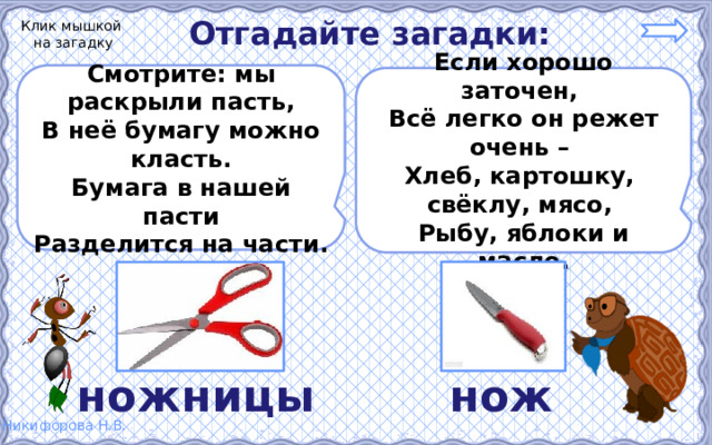 Отгадайте загадки: Клик мышкой на загадку Смотрите: мы раскрыли пасть, В неё бумагу можно класть. Бумага в нашей пасти Разделится на части.  Если хорошо заточен, Всё легко он режет очень – Хлеб, картошку, свёклу, мясо, Рыбу, яблоки и масло.  ножницы нож 
