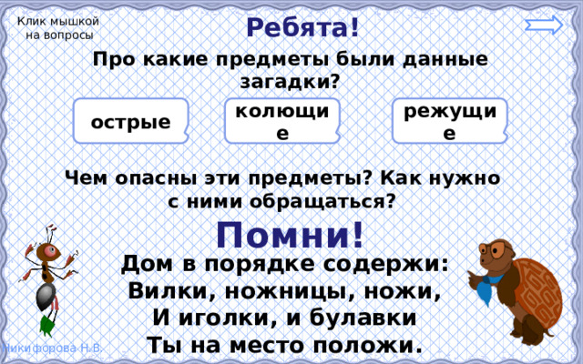 Ребята! Клик мышкой на вопросы Про какие предметы были данные загадки?    режущие колющие острые    Чем опасны эти предметы? Как нужно с ними обращаться? Помни! Дом в порядке содержи: Вилки, ножницы, ножи, И иголки, и булавки Ты на место положи. 