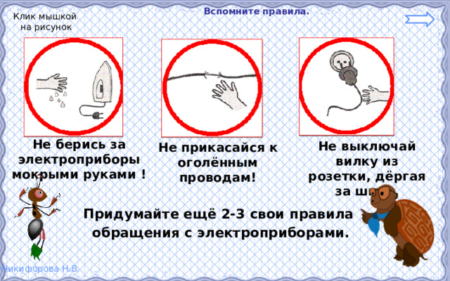  Вспомните правила. Клик мышкой на рисунок Не берись за электроприборы мокрыми руками ! Не выключай вилку из розетки, дёргая за шнур. Не прикасайся к оголённым проводам! Придумайте ещё 2-3 свои правила  обращения с электроприборами. 