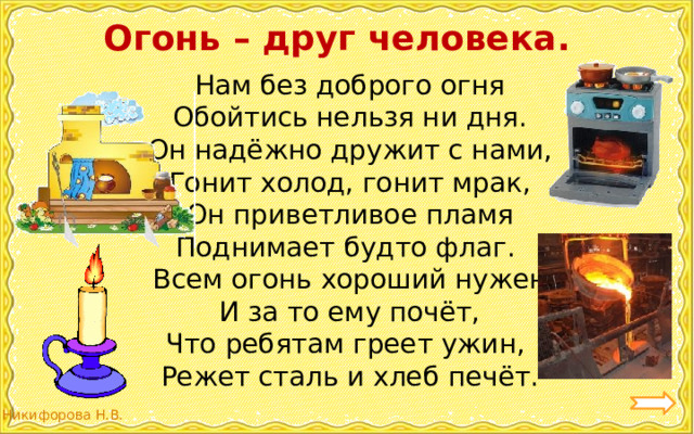 Огонь – друг человека. Нам без доброго огня  Обойтись нельзя ни дня.  Он надёжно дружит с нами,  Гонит холод, гонит мрак,  Он приветливое пламя  Поднимает будто флаг. Всем огонь хороший нужен  И за то ему почёт,  Что ребятам греет ужин,  Режет сталь и хлеб печёт. 