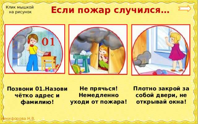  Если пожар случился… Клик мышкой на рисунок Плотно закрой за собой двери, не открывай окна! Не прячься! Немедленно уходи от пожара! Позвони 01.Назови чётко адрес и фамилию! 