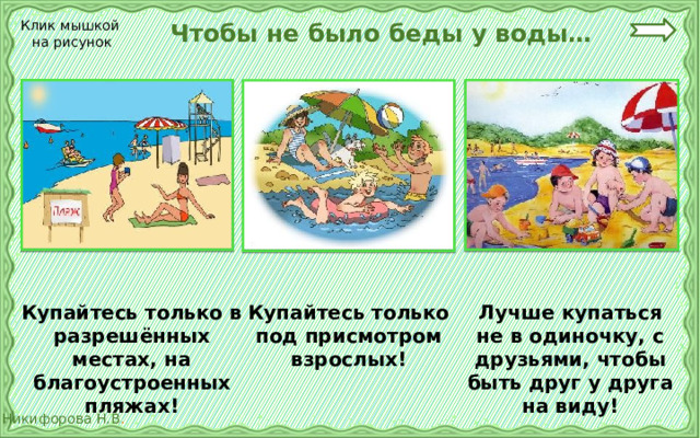  Чтобы не было беды у воды… Клик мышкой на рисунок Купайтесь только в разрешённых местах, на благоустроенных пляжах! Лучше купаться не в одиночку, с друзьями, чтобы быть друг у друга на виду! Купайтесь только под присмотром взрослых! 