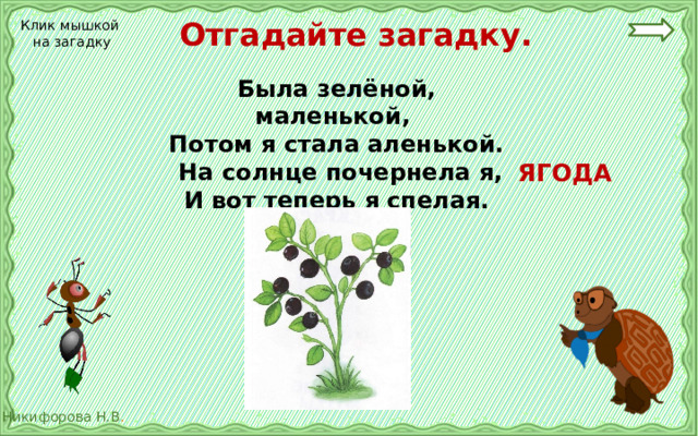  Отгадайте загадку. Клик мышкой на загадку Была зелёной, маленькой, Потом я стала аленькой.  На солнце почернела я, И вот теперь я спелая.  ЯГОДА 