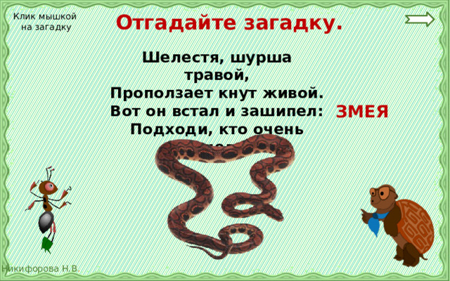 Отгадайте загадку. Клик мышкой на загадку Шелестя, шурша травой, Проползает кнут живой. Вот он встал и зашипел: Подходи, кто очень смел.  ЗМЕЯ 