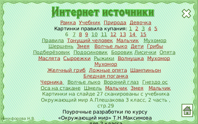 Рамка  Учебник  Природа  Девочка Картинки правила купания: 1  2  3  4  5 7  8  9  10  11  12  13  14  15 Правила  Тонущий человек  Мальчик  Мухомор  Шершень  Змея  Волчье лыко  Дети  Грибы Подберёзовик  Подосиновик  Боровик  Лисички  Опята  Маслята  Сыроежки  Рыжики  Волнушка  Мухомор  Мухомор Желчный гриб  Ложные опята  Шампиньон  Бледная поганка Черника   Волчье лыко  Вороний глаз  Гнездо ос  Оса на стакане  Шмель  Мальчик  Змея  Мальчик Картинки на слайде 27 сканированы с учебника Окружающий мир А.Плешакова 3 класс, 2 часть , стр.29 Поурочные разработки по курсу «Окружающий мир» Т.Н.Максимова для 2 класса Отрисовки муравья и черепахи авторские 24 