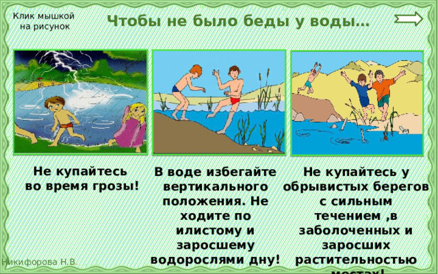  Чтобы не было беды у воды… Клик мышкой на рисунок Не купайтесь во время грозы! В воде избегайте вертикального положения. Не ходите по илистому и заросшему водорослями дну! Не купайтесь у обрывистых берегов с сильным течением ,в заболоченных и заросших растительностью  местах! 